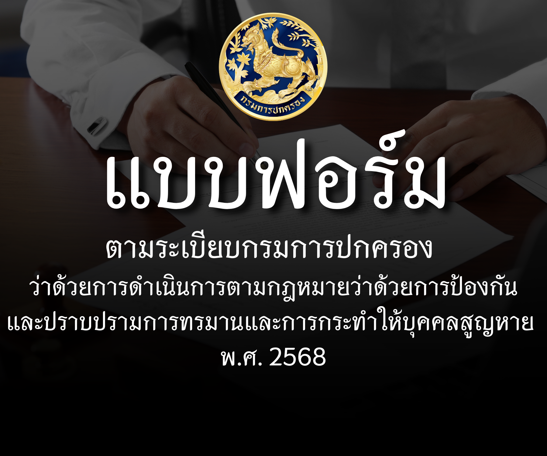 แบบฟอร์มตามระเบียบกรมการปกครอง ว่าด้วยการดำเนินการตามกฎหมายว่าด้วยการป้องกันและปราบปรามการทรมานและการกระทำให้บุคคลสูญหาย พ.ศ. ๒๕๖๘